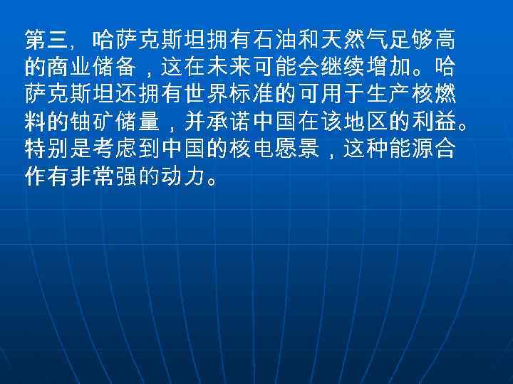 第三，哈萨克斯坦拥有石油和天然气足够高 的商业储备，这在未来可能会继续增加。哈 萨克斯坦还拥有世界标准的可用于生产核燃 料的铀矿储量，并承诺中国在该地区的利益。 特别是考虑到中国的核电愿景，这种能源合 作有非常强的动力。 