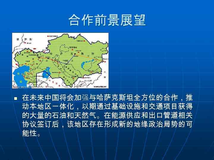合作前景展望 n 在未来中国将会加强与哈萨克斯坦全方位的合作，推 动本地区一体化，以期通过基础设施和交通项目获得 的大量的石油和天然气。在能源供应和出口管道相关 协议签订后，该地区存在形成新的地缘政治局势的可 能性。 