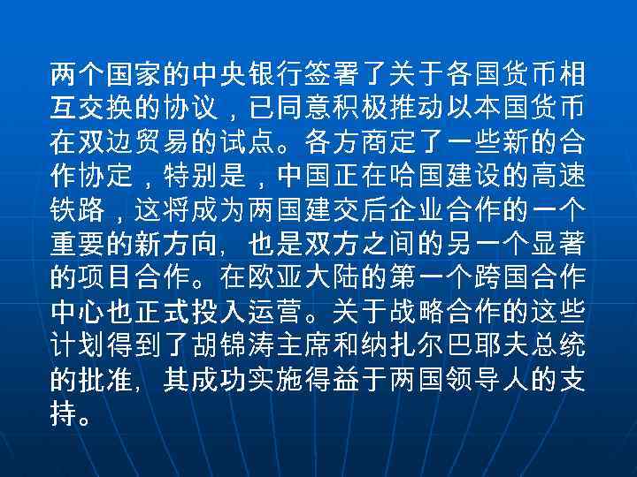 两个国家的中央银行签署了关于各国货币相 互交换的协议，已同意积极推动以本国货币 在双边贸易的试点。各方商定了一些新的合 作协定，特别是，中国正在哈国建设的高速 铁路，这将成为两国建交后企业合作的一个 重要的新方向，也是双方之间的另一个显著 的项目合作。在欧亚大陆的第一个跨国合作 中心也正式投入运营。关于战略合作的这些 计划得到了胡锦涛主席和纳扎尔巴耶夫总统 的批准，其成功实施得益于两国领导人的支 持。 