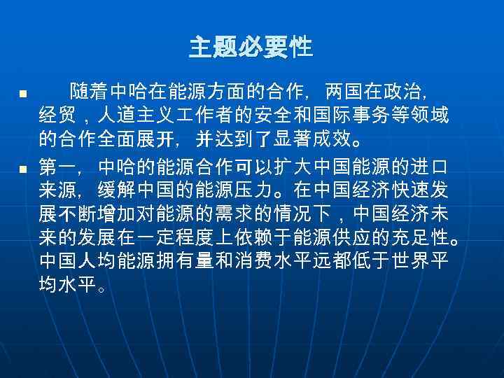 主题必要性 n n 随着中哈在能源方面的合作，两国在政治， 经贸，人道主义 作者的安全和国际事务等领域 的合作全面展开，并达到了显著成效。 第一，中哈的能源合作可以扩大中国能源的进口 来源，缓解中国的能源压力。在中国经济快速发 展不断增加对能源的需求的情况下，中国经济未 来的发展在一定程度上依赖于能源供应的充足性。 中国人均能源拥有量和消费水平远都低于世界平 均水平。 