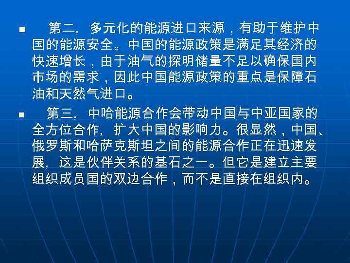 n n 第二，多元化的能源进口来源，有助于维护中 国的能源安全。中国的能源政策是满足其经济的 快速增长，由于油气的探明储量不足以确保国内 市场的需求，因此中国能源政策的重点是保障石 油和天然气进口。 第三，中哈能源合作会带动中国与中亚国家的 全方位合作，扩大中国的影响力。很显然，中国、 俄罗斯和哈萨克斯坦之间的能源合作正在迅速发 展，这是伙伴关系的基石之一。但它是建立主要 组织成员国的双边合作，而不是直接在组织内。 