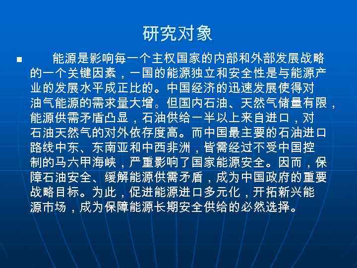 研究对象 n 能源是影响每一个主权国家的内部和外部发展战略 的一个关键因素，一国的能源独立和安全性是与能源产 业的发展水平成正比的。中国经济的迅速发展使得对 油气能源的需求量大增。但国内石油、天然气储量有限， 能源供需矛盾凸显，石油供给一半以上来自进口，对 石油天然气的对外依存度高。而中国最主要的石油进口 路线中东、东南亚和中西非洲，皆需经过不受中国控 制的马六甲海峡，严重影响了国家能源安全。因而，保 障石油安全、缓解能源供需矛盾，成为中国政府的重要 战略目标。为此，促进能源进口多元化，开拓新兴能 源市场，成为保障能源长期安全供给的必然选择。 