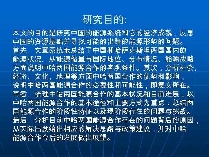 研究目的: 本文的目的是研究中国的能源系统和它的经济成就，反思 中国的资源基础并寻找可能的出路的能源形势的问题。 首先，文章系统地总结了中国和哈萨克斯坦两国国内的 能源状况，从能源储量与国际地位、分布情况、能源战略 方面说明中哈两国能源合作的客观条件。其次，分析社会、 经济、文化、地理等方面中哈两国合作的优势和影响， 说明中哈两国能源合作的必要性和可能性，即意义所在。 再者，梳理中哈两国能源合作的基本状况和目前进展，以 中哈两国能源合作的基本途径和主要方式为重点，总结两 国能源合作的阶段性特征以及现阶段存在的问题与挑战。 最后，分析目前中哈两国能源合作存在的问题背后的原因， 从实际出发给出相应的解决思路与政策建议，并对中哈 能源合作今后的发展做出展望。