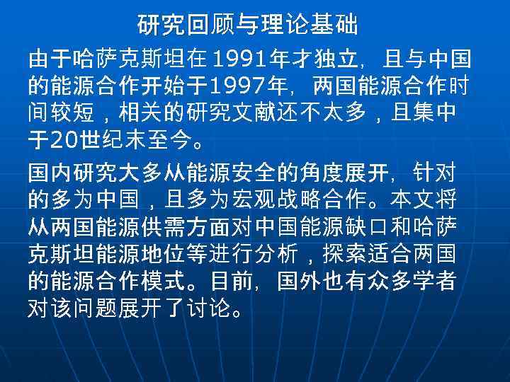 研究回顾与理论基础 由于哈萨克斯坦在 1991年才独立，且与中国 的能源合作开始于1997年，两国能源合作时 间较短，相关的研究文献还不太多，且集中 于20世纪末至今。 国内研究大多从能源安全的角度展开，针对 的多为中国，且多为宏观战略合作。本文将 从两国能源供需方面对中国能源缺口和哈萨 克斯坦能源地位等进行分析，探索适合两国 的能源合作模式。目前，国外也有众多学者 对该问题展开了讨论。 