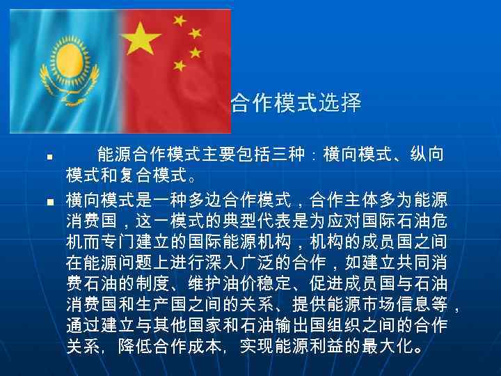 合作模式选择 n n 能源合作模式主要包括三种：横向模式、纵向 模式和复合模式。 横向模式是一种多边合作模式，合作主体多为能源 消费国，这一模式的典型代表是为应对国际石油危 机而专门建立的国际能源机构，机构的成员国之间 在能源问题上进行深入广泛的合作，如建立共同消 费石油的制度、维护油价稳定、促进成员国与石油 消费国和生产国之间的关系、提供能源市场信息等， 通过建立与其他国家和石油输出国组织之间的合作 关系，降低合作成本，实现能源利益的最大化。 