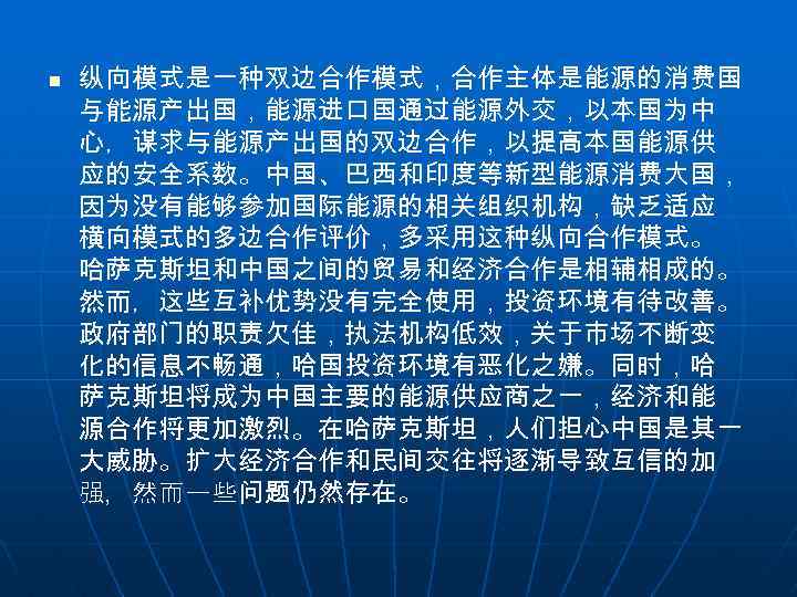 n 纵向模式是一种双边合作模式，合作主体是能源的消费国 与能源产出国，能源进口国通过能源外交，以本国为中 心，谋求与能源产出国的双边合作，以提高本国能源供 应的安全系数。中国、巴西和印度等新型能源消费大国， 因为没有能够参加国际能源的相关组织机构，缺乏适应 横向模式的多边合作评价，多采用这种纵向合作模式。 哈萨克斯坦和中国之间的贸易和经济合作是相辅相成的。 然而，这些互补优势没有完全使用，投资环境有待改善。 政府部门的职责欠佳，执法机构低效，关于市场不断变 化的信息不畅通，哈国投资环境有恶化之嫌。同时，哈 萨克斯坦将成为中国主要的能源供应商之一，经济和能 源合作将更加激烈。在哈萨克斯坦，人们担心中国是其一 大威胁。扩大经济合作和民间交往将逐渐导致互信的加