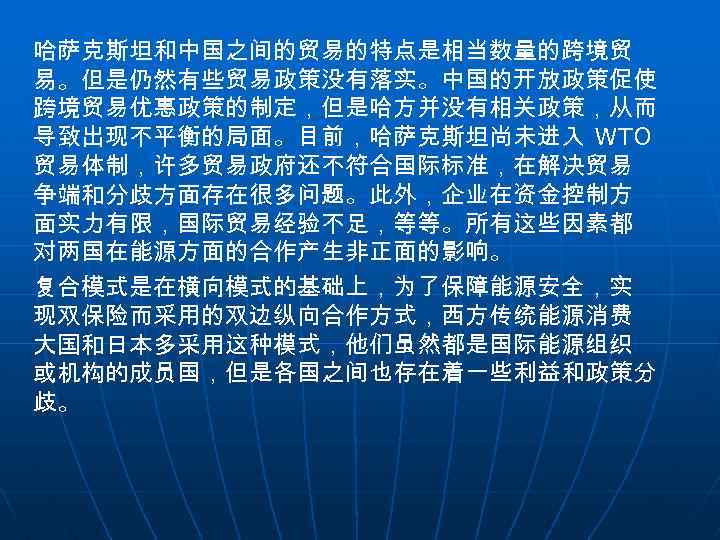 哈萨克斯坦和中国之间的贸易的特点是相当数量的跨境贸 易。但是仍然有些贸易政策没有落实。中国的开放政策促使 跨境贸易优惠政策的制定，但是哈方并没有相关政策，从而 导致出现不平衡的局面。目前，哈萨克斯坦尚未进入 WTO 贸易体制，许多贸易政府还不符合国际标准，在解决贸易 争端和分歧方面存在很多问题。此外，企业在资金控制方 面实力有限，国际贸易经验不足，等等。所有这些因素都 对两国在能源方面的合作产生非正面的影响。 复合模式是在横向模式的基础上，为了保障能源安全，实 现双保险而采用的双边纵向合作方式，西方传统能源消费 大国和日本多采用这种模式，他们虽然都是国际能源组织 或机构的成员国，但是各国之间也存在着一些利益和政策分 歧。