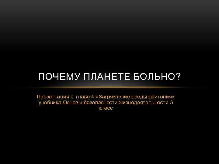 ПОЧЕМУ ПЛАНЕТЕ БОЛЬНО? Презентация к главе 4 «Загрязнение среды обитания» учебника Основы безопасности жизнедеятельности