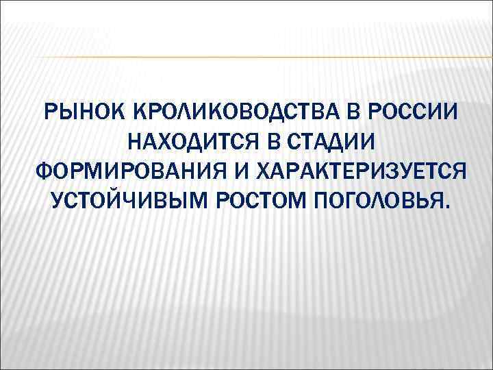 РЫНОК КРОЛИКОВОДСТВА В РОССИИ НАХОДИТСЯ В СТАДИИ ФОРМИРОВАНИЯ И ХАРАКТЕРИЗУЕТСЯ УСТОЙЧИВЫМ РОСТОМ ПОГОЛОВЬЯ. 