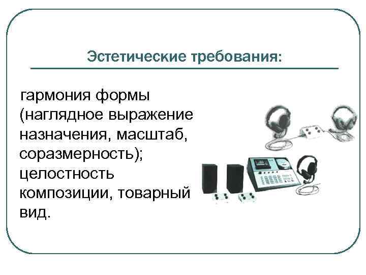 Эстетические требования: гармония формы (наглядное выражение назначения, масштаб, соразмерность); целостность композиции, товарный вид. 