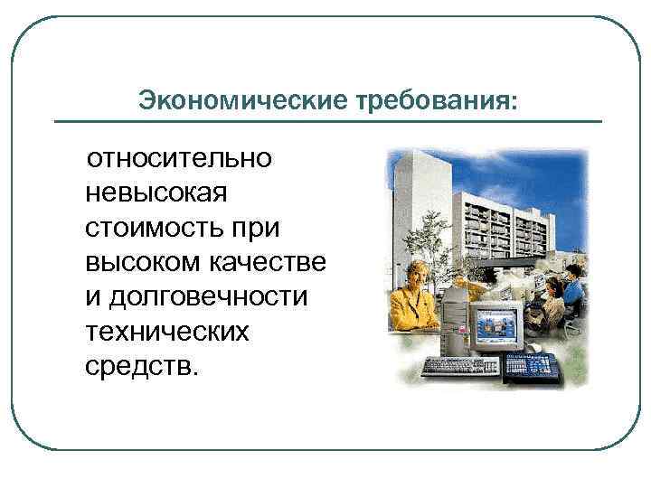 Экономические требования: относительно невысокая стоимость при высоком качестве и долговечности технических средств. 