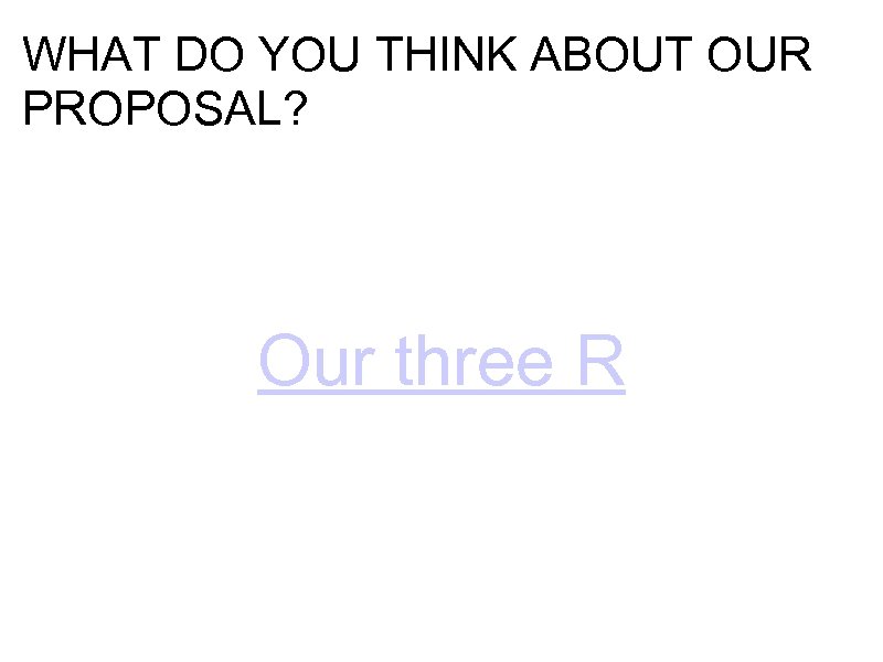 WHAT DO YOU THINK ABOUT OUR PROPOSAL? Our three R 