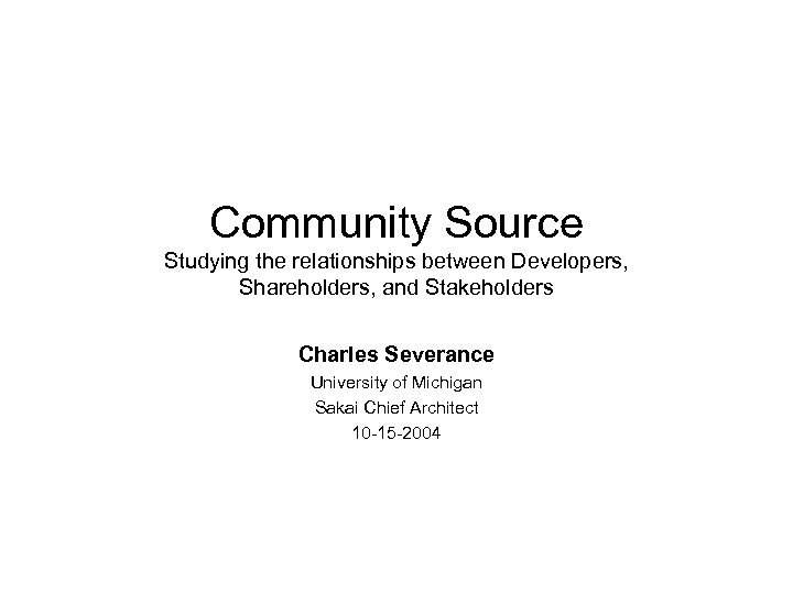 Community Source Studying the relationships between Developers, Shareholders, and Stakeholders Charles Severance University of
