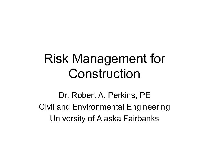Risk Management for Construction Dr. Robert A. Perkins, PE Civil and Environmental Engineering University
