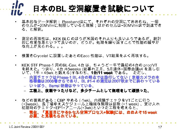 日本のBL 空洞縦置き試験について • 基本的なデータ解釈： Passband法にて、それぞれの空洞にておおむね、一個 のセルが~20 MV/mに制限していると理解；ほかのセルは~30 MV/mまで到達でき る、と解釈。 • 測定の再現性は、KEK BLC のほうが米国のそれよりも良いようであるが、統計 的に有意な差といって良いのか、どうか。処理を繰り返すことで性能の緩やか