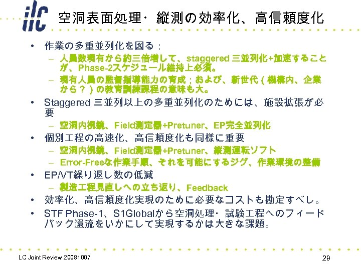 空洞表面処理・縦測の効率化、高信頼度化 • 作業の多重並列化を図る： – 人員数現有から約三倍増して、staggered 三並列化+加速すること が、Phase-2スケジュール維持上必須。 – 現有人員の監督指導能力の育成；および、新世代（機構内、企業 から？）の教育訓練課程の意味も大。 • Staggered 三並列以上の多重並列化のためには、施設拡張が必 要