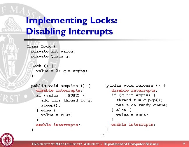 Implementing Locks: Disabling Interrupts Class Lock { private int value; private Queue q; Lock