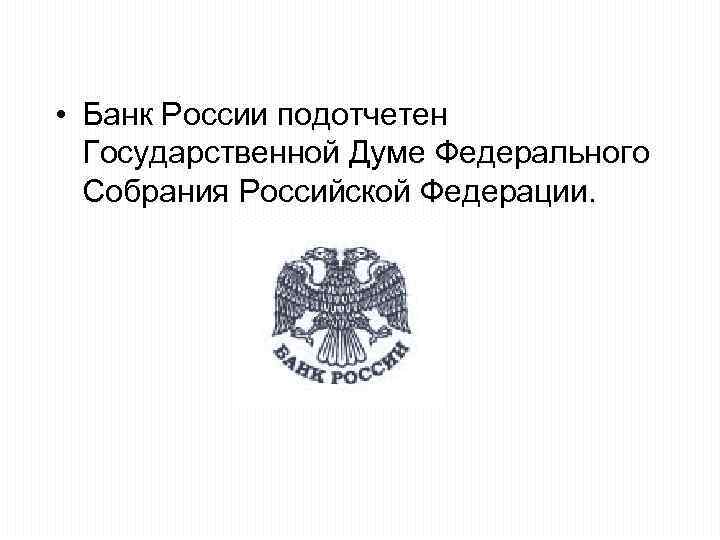  • Банк России подотчетен Государственной Думе Федерального Собрания Российской Федерации. 
