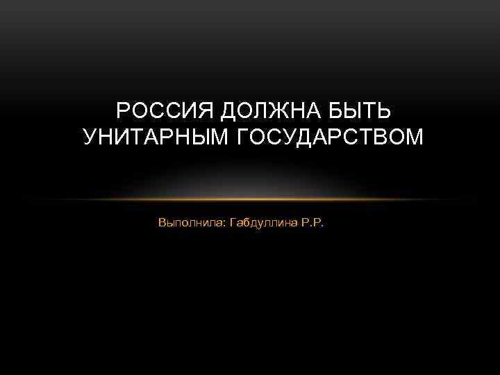 РОССИЯ ДОЛЖНА БЫТЬ УНИТАРНЫМ ГОСУДАРСТВОМ Выполнила: Габдуллина Р. Р. 