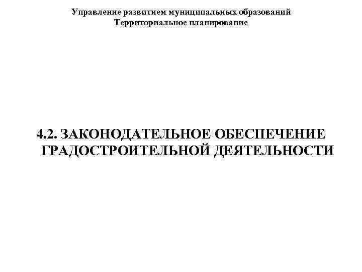 Управление развитием муниципальных образований Территориальное планирование 4. 2. ЗАКОНОДАТЕЛЬНОЕ ОБЕСПЕЧЕНИЕ ГРАДОСТРОИТЕЛЬНОЙ ДЕЯТЕЛЬНОСТИ 