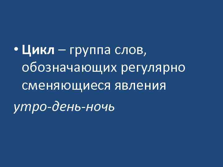  • Цикл – группа слов, обозначающих регулярно сменяющиеся явления утро-день-ночь 