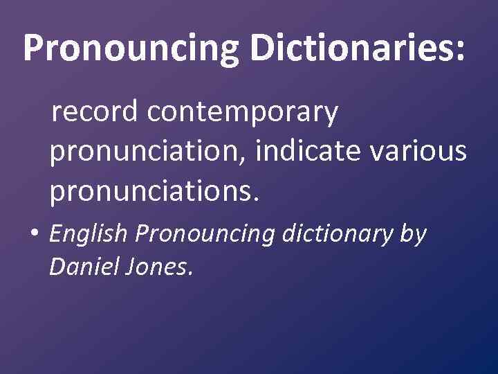 Pronouncing Dictionaries: record contemporary pronunciation, indicate various pronunciations. • English Pronouncing dictionary by Daniel