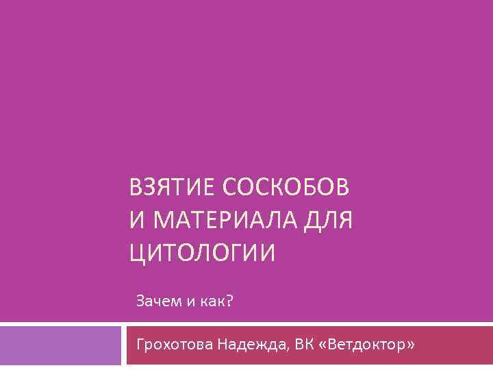 ВЗЯТИЕ СОСКОБОВ И МАТЕРИАЛА ДЛЯ ЦИТОЛОГИИ Зачем и как? Грохотова Надежда, ВК «Ветдоктор» 