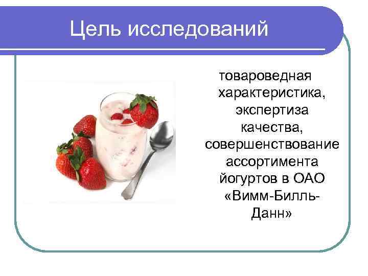 Цель исследований товароведная характеристика, экспертиза качества, совершенствование ассортимента йогуртов в ОАО «Вимм-Билль. Данн» 