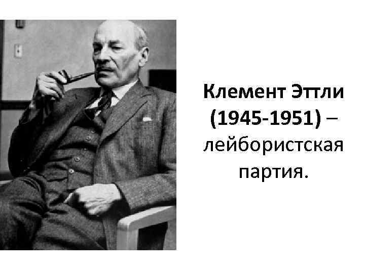 Клемент Эттли (1945 -1951) – лейбористская партия. 