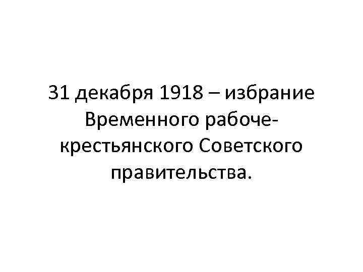 31 декабря 1918 – избрание Временного рабочекрестьянского Советского правительства. 