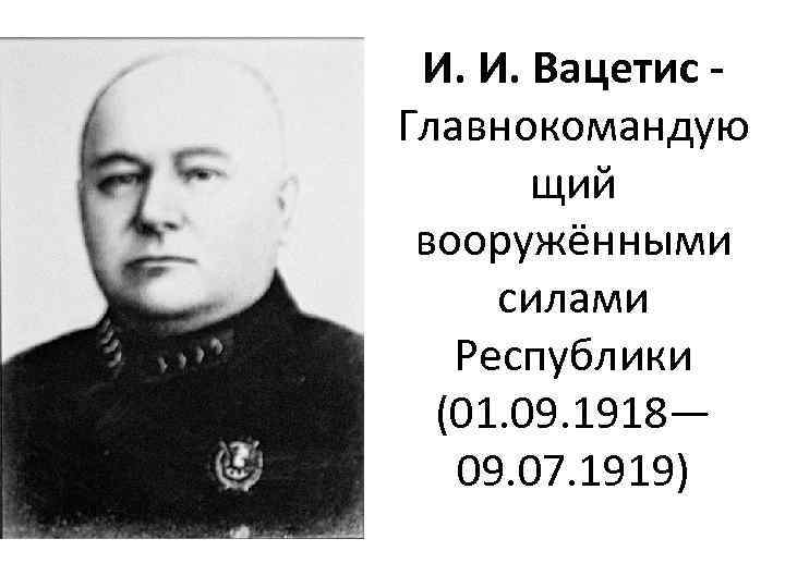 И. И. Вацетис Главнокомандую щий вооружёнными силами Республики (01. 09. 1918— 09. 07. 1919)