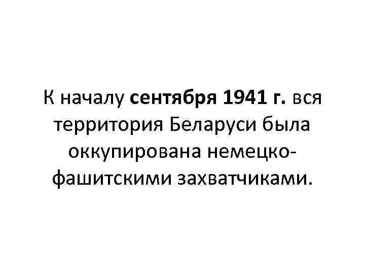 К началу сентября 1941 г. вся территория Беларуси была оккупирована немецкофашитскими захватчиками. 