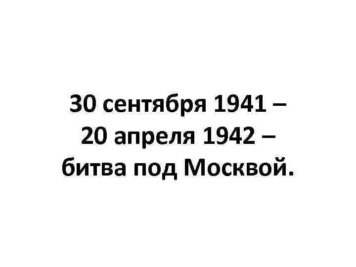 30 сентября 1941 – 20 апреля 1942 – битва под Москвой. 