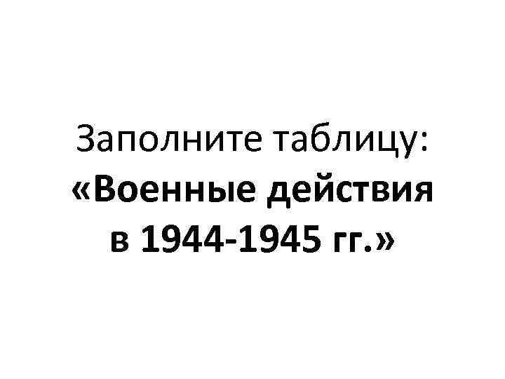 Заполните таблицу: «Военные действия в 1944 -1945 гг. » 