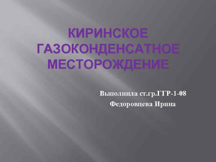 КИРИНСКОЕ ГАЗОКОНДЕНСАТНОЕ МЕСТОРОЖДЕНИЕ Выполнила ст. гр. ГГР-1 -08 Федоровцева Ирина 