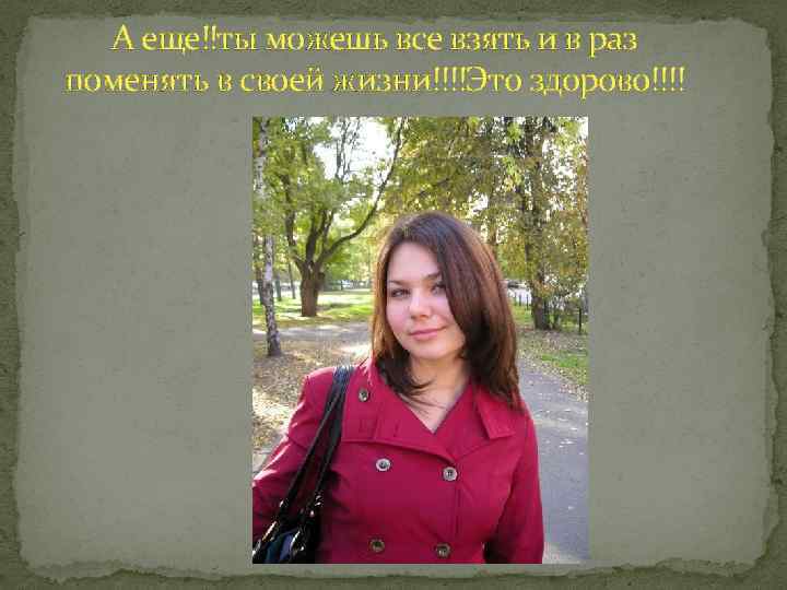 А еще!!ты можешь все взять и в раз поменять в своей жизни!!!!Это здорово!!!! 
