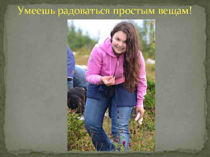 Умеешь радоваться простым вещам! 