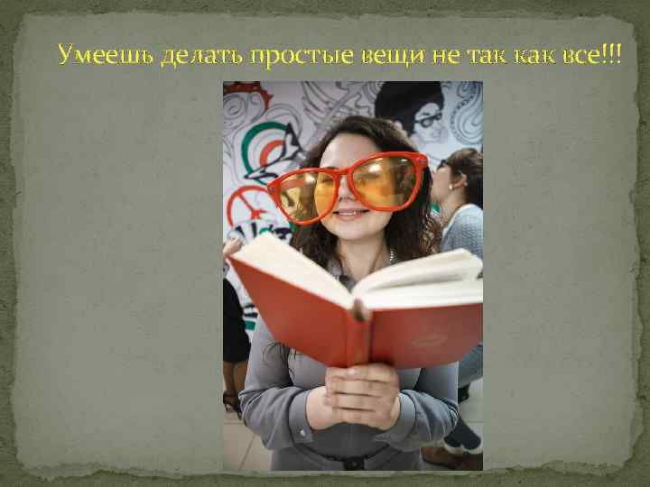 Умеешь делать простые вещи не так как все!!! 