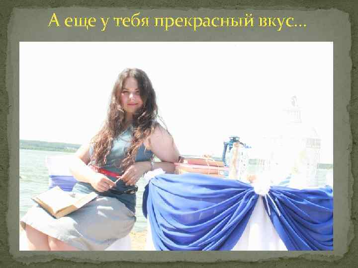 А еще у тебя прекрасный вкус… 