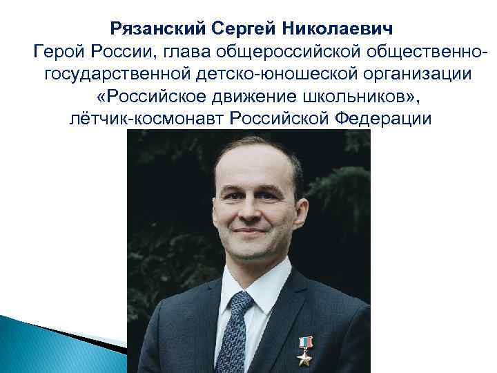 Рязанский Сергей Николаевич Герой России, глава общероссийской общественногосударственной детско-юношеской организации «Российское движение школьников» ,