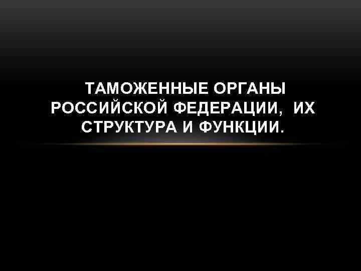 ТАМОЖЕННЫЕ ОРГАНЫ РОССИЙСКОЙ ФЕДЕРАЦИИ, ИХ СТРУКТУРА И ФУНКЦИИ. 