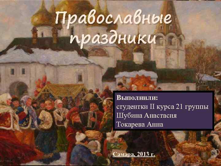 Православные праздники Выполнили: студентки II курса 21 группы Шубина Анастасия Токарева Анна Самара, 2013