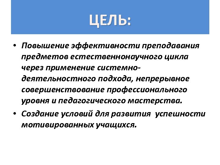 ЦЕЛЬ: • Повышение эффективности преподавания предметов естественнонаучного цикла через применение системнодеятельностного подхода, непрерывное совершенствование