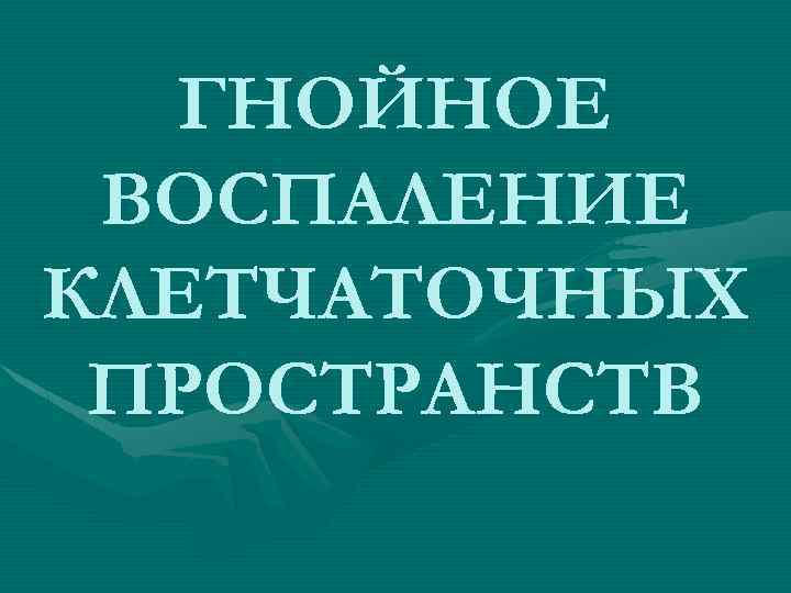 ГНОЙНОЕ ВОСПАЛЕНИЕ КЛЕТЧАТОЧНЫХ ПРОСТРАНСТВ 