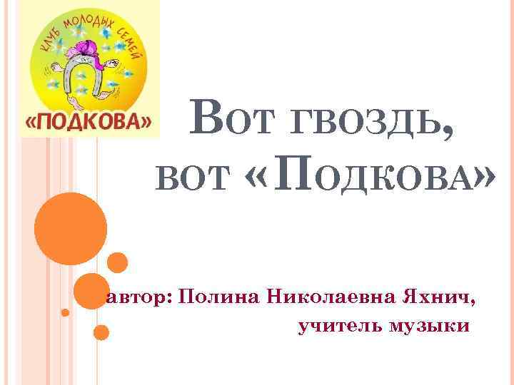ВОТ ГВОЗДЬ, ВОТ « ПОДКОВА» автор: Полина Николаевна Яхнич, учитель музыки 
