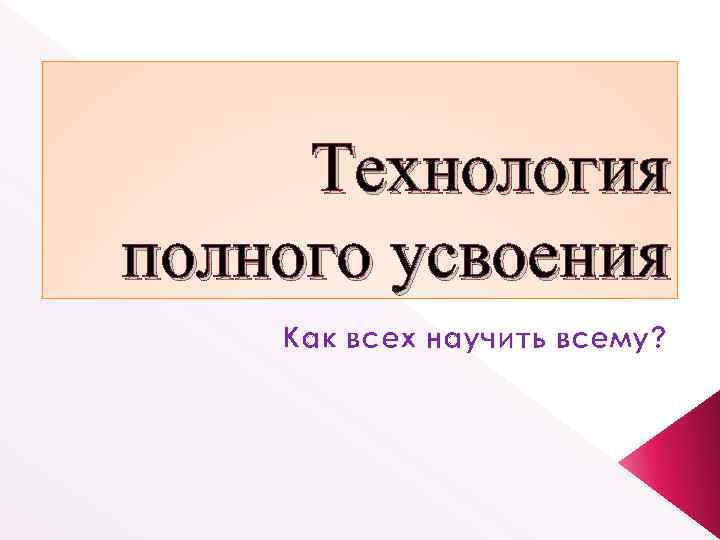 Технология полного усвоения Как всех научить всему? 