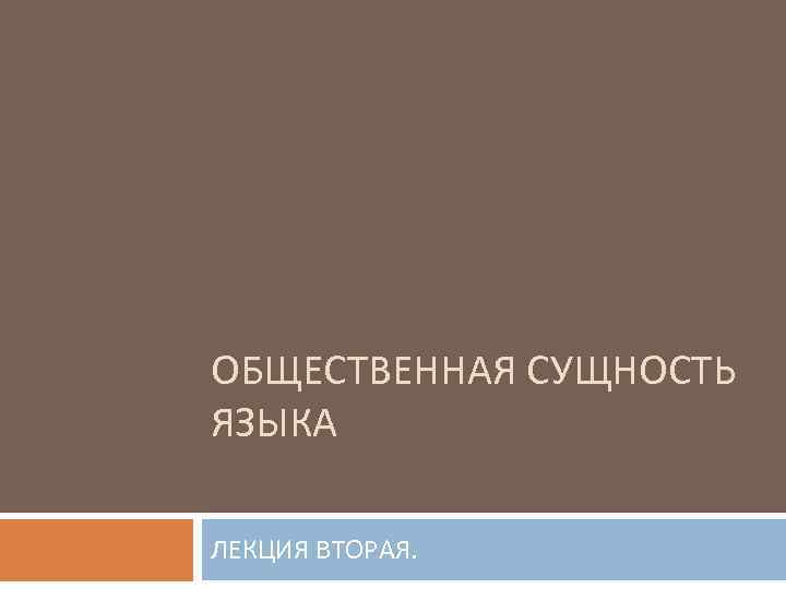 ОБЩЕСТВЕННАЯ СУЩНОСТЬ ЯЗЫКА ЛЕКЦИЯ ВТОРАЯ. 