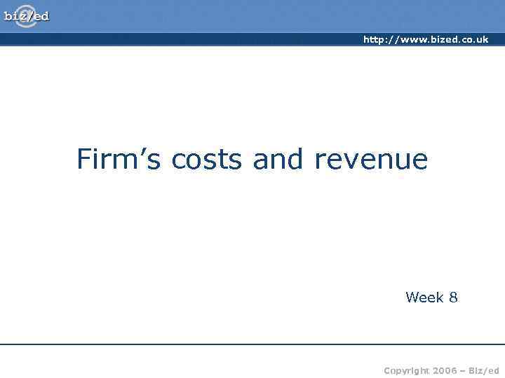 http: //www. bized. co. uk Firm’s costs and revenue Week 8 Copyright 2006 –