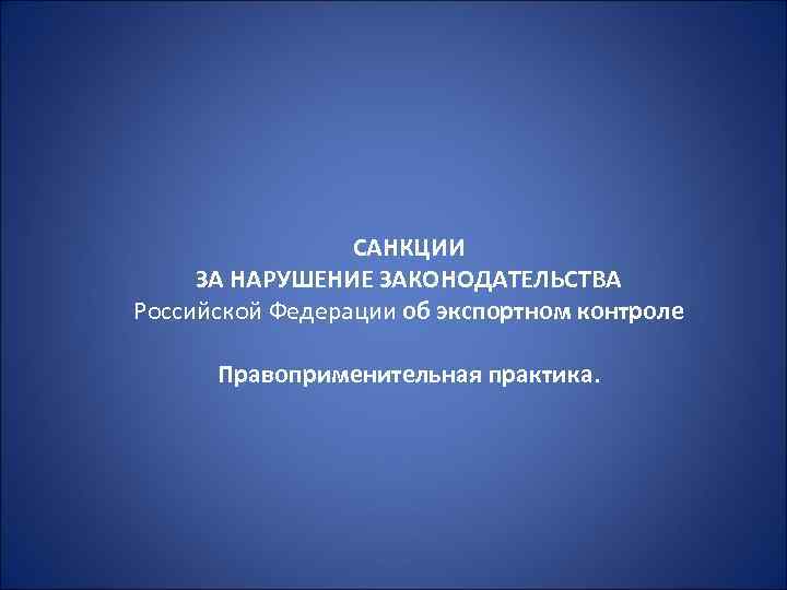 САНКЦИИ ЗА НАРУШЕНИЕ ЗАКОНОДАТЕЛЬСТВА Российской Федерации об экспортном контроле Правоприменительная практика. 