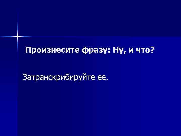 Произнесите фразу: Ну, и что? Затранскрибируйте ее. 